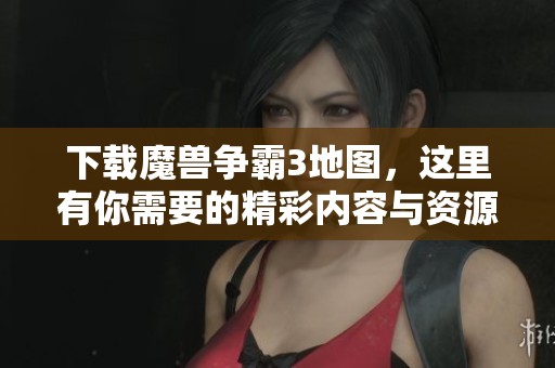 下载魔兽争霸3地图，这里有你需要的精彩内容与资源推荐
