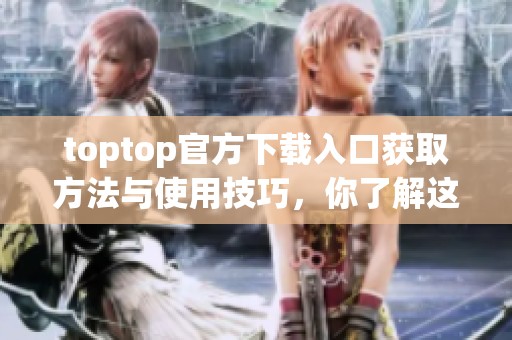 toptop官方下载入口获取方法与使用技巧，你了解这些了吗