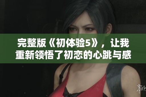 完整版《初体验5》，让我重新领悟了初恋的心跳与感动