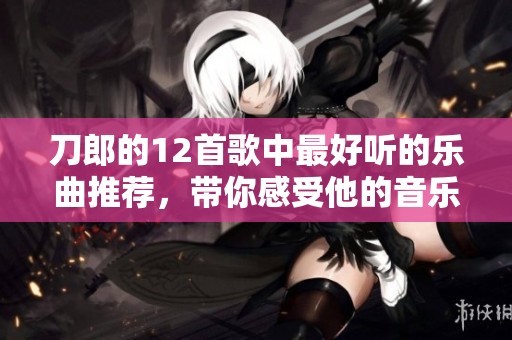 刀郎的12首歌中最好听的乐曲推荐，带你感受他的音乐魅力