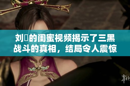 刘玥的闺蜜视频揭示了三黑战斗的真相，结局令人震惊与感慨