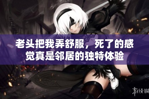 老头把我弄舒服，死了的感觉真是邻居的独特体验