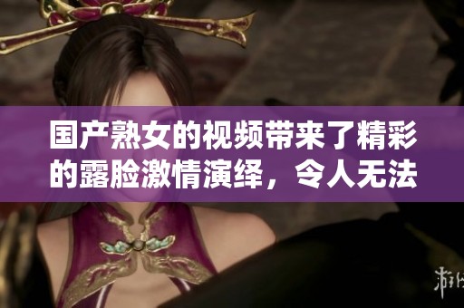 国产熟女的视频带来了精彩的露脸激情演绎，令人无法抗拒的绝妙画面。
