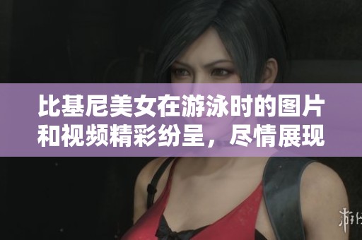 比基尼美女在游泳时的图片和视频精彩纷呈，尽情展现夏日风情。