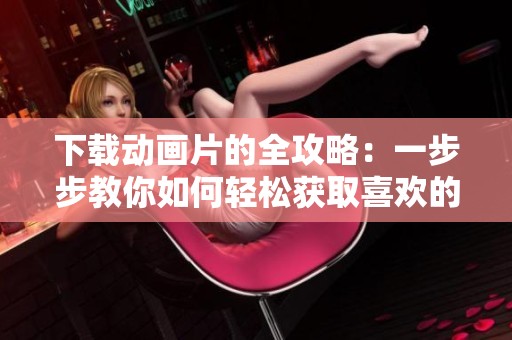 下载动画片的全攻略：一步步教你如何轻松获取喜欢的动画电影