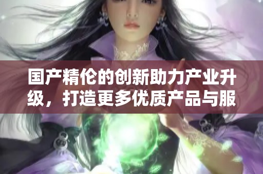 国产精伦的创新助力产业升级，打造更多优质产品与服务