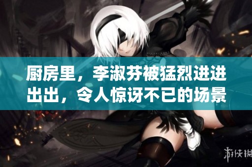 厨房里，李淑芬被猛烈进进出出，令人惊讶不已的场景 unfolding。