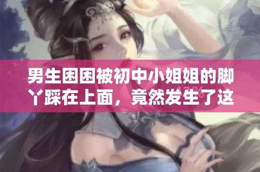 男生困困被初中小姐姐的脚丫踩在上面，竟然发生了这样的事情