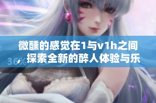 微醺的感觉在1与v1h之间，探索全新的醉人体验与乐趣
