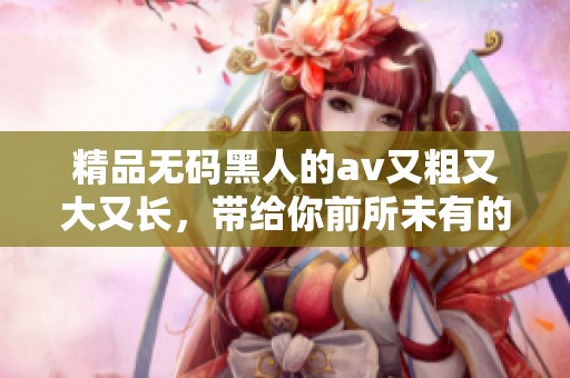 精品**黑人的**又粗又大又长，带给你前所未有的观影体验