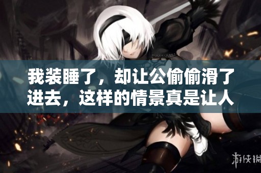 我装睡了，却让公偷偷滑了进去，这样的情景真是让人意外