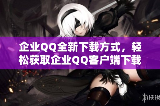 企业QQ全新下载方式，轻松获取企业QQ客户端下载链接