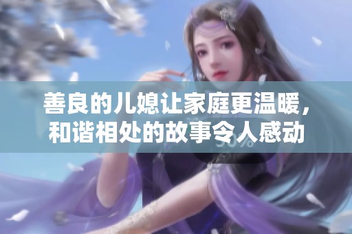 善良的儿媳让家庭更温暖，和谐相处的故事令人感动