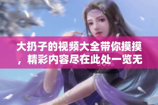 大扔子的视频大全带你摸摸，精彩内容尽在此处一览无余