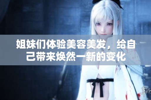 姐妹们体验美容美发，给自己带来焕然一新的变化