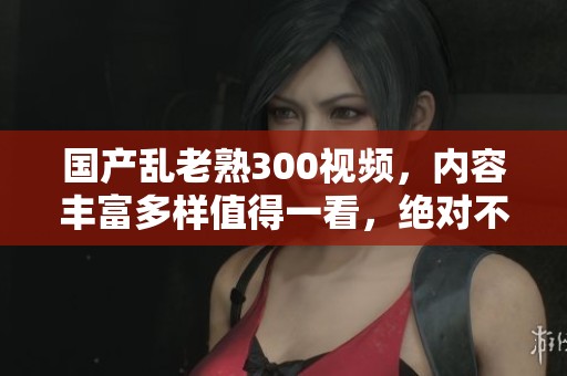 国产乱老熟300视频，内容丰富多样值得一看，绝对不容错过的好选择