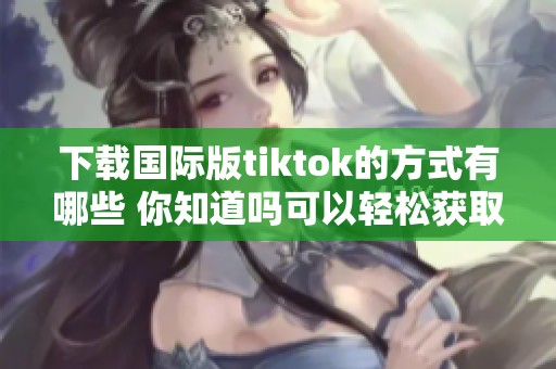 下载国际版tiktok的方式有哪些 你知道吗可以轻松获取tiktok国际版