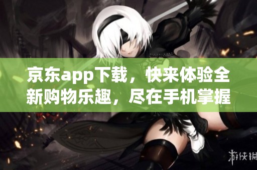 京东app下载，快来体验全新购物乐趣，尽在手机掌握之中