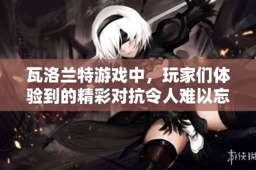 瓦洛兰特游戏中，玩家们体验到的精彩对抗令人难以忘怀