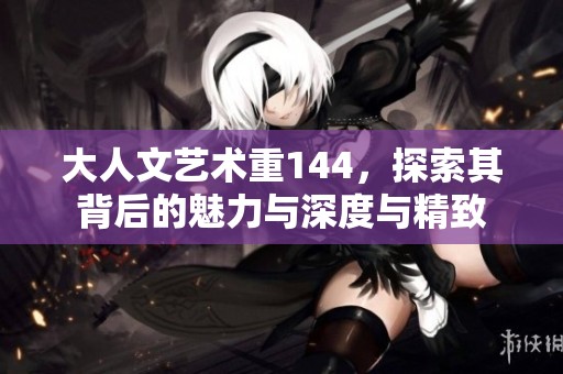 大人文艺术重144，探索其背后的魅力与深度与精致