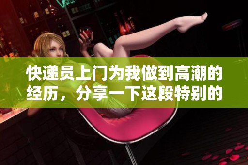 快递员上门为我做到高潮的经历，分享一下这段特别的故事