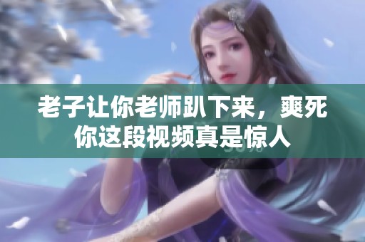 老子让你老师趴下来，爽死你这段视频真是惊人