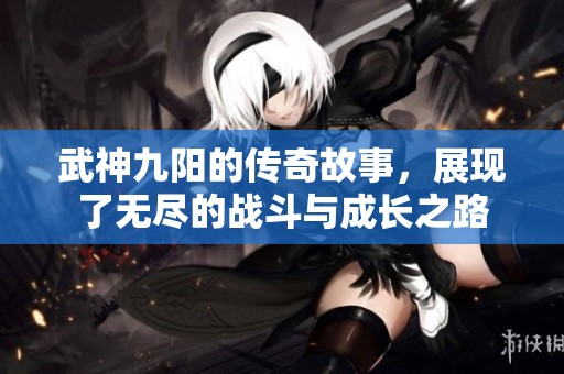 武神九阳的传奇故事，展现了无尽的战斗与成长之路