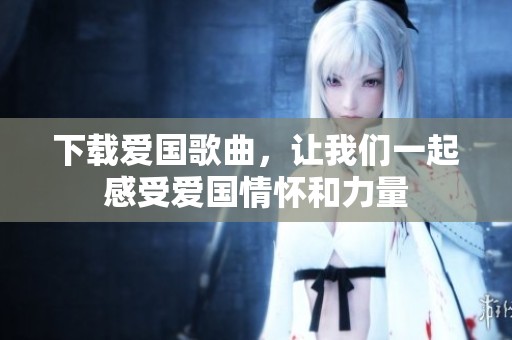 下载爱国歌曲，让我们一起感受爱国情怀和力量