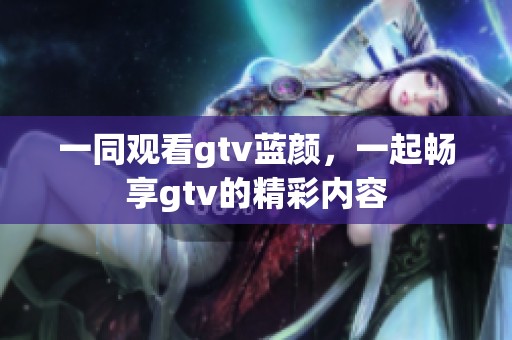 一同观看gtv蓝颜，一起畅享gtv的精彩内容