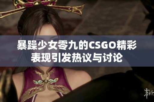 暴躁少女零九的CSGO精彩表现引发热议与讨论