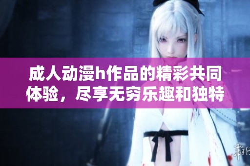 **动漫h作品的精彩共同体验，尽享无穷乐趣和独特魅力