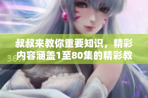 叔叔来教你重要知识，精彩内容涵盖1至80集的精彩教育分享