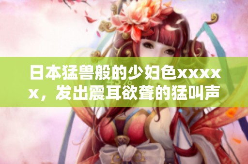 日本猛兽般的少妇色xxxxx，发出震耳欲聋的猛叫声让人惊艳