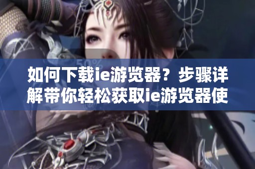 如何下载ie游览器？步骤详解带你轻松获取ie游览器使用体验。