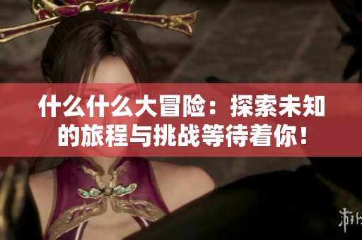 什么什么大冒险：探索未知的旅程与挑战等待着你！