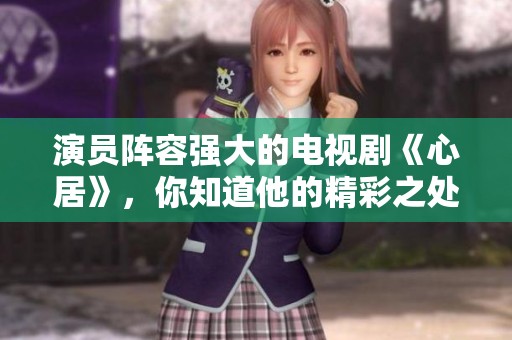 演员阵容强大的电视剧《心居》，你知道他的精彩之处吗