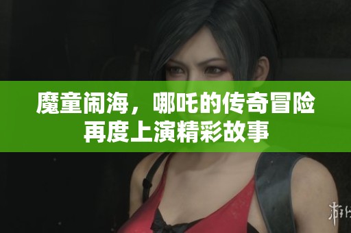 魔童闹海，哪吒的传奇冒险再度上演精彩故事