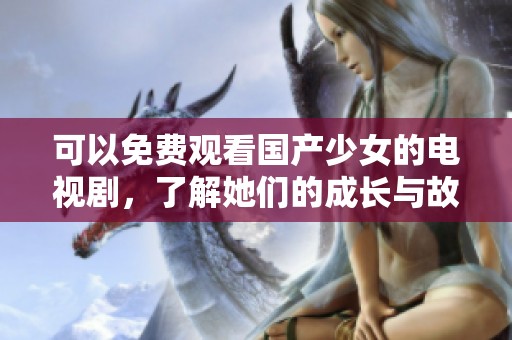 可以免费观看国产少女的电视剧，了解她们的成长与故事。