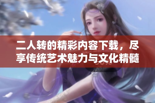 二人转的精彩内容下载，尽享传统艺术魅力与文化精髓