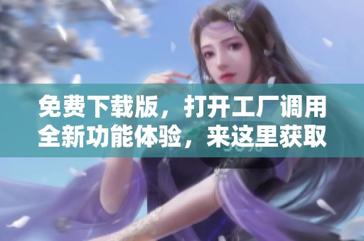 免费下载版，打开工厂调用全新功能体验，来这里获取吧！