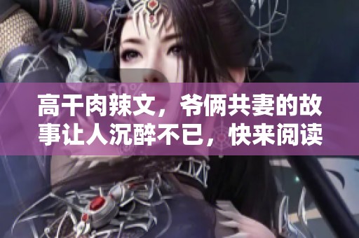 高干肉辣文，爷俩共妻的故事让人沉醉不已，快来阅读吧！