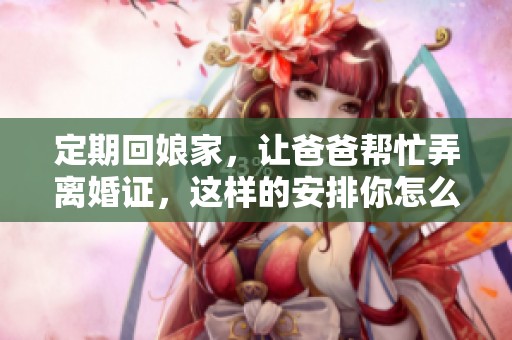 定期回娘家，让爸爸帮忙弄离婚证，这样的安排你怎么看呢