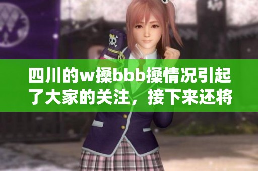 四川的w搡bbb搡情况引起了大家的关注，接下来还将继续探讨wbbb搡的相关问题