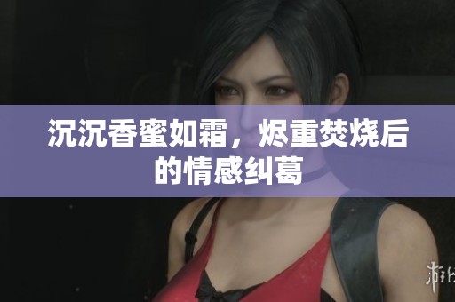 沉沉香蜜如霜，烬重焚烧后的情感纠葛