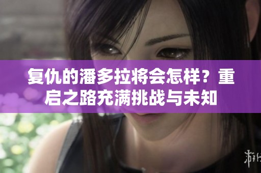 复仇的潘多拉将会怎样？重启之路充满挑战与未知