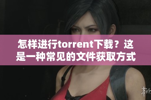怎样进行torrent下载？这是一种常见的文件获取方式