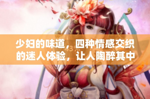 少妇的味道，四种情感交织的迷人体验，让人陶醉其中。
