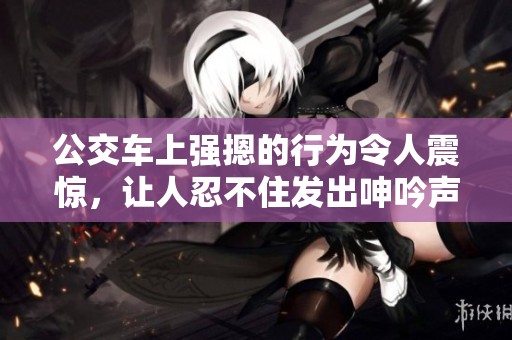 公交车上强摁的行为令人震惊，让人忍不住发出呻吟声的视频引发热议
