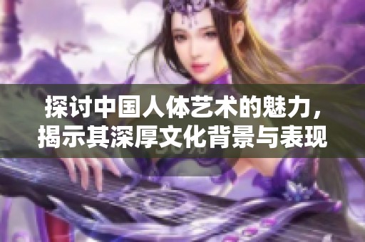 探讨中国人体艺术的魅力，揭示其深厚文化背景与表现形式