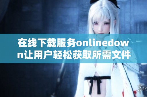 在线下载服务onlinedown让用户轻松获取所需文件来满足各种需求